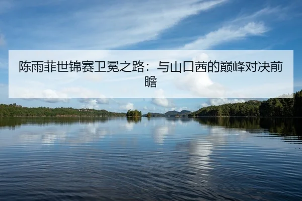 陈雨菲世锦赛卫冕之路：与山口茜的巅峰对决前瞻