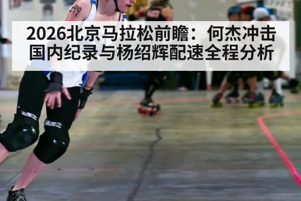 2026北京马拉松前瞻:何杰冲击国内纪录与杨绍辉配速全程分析